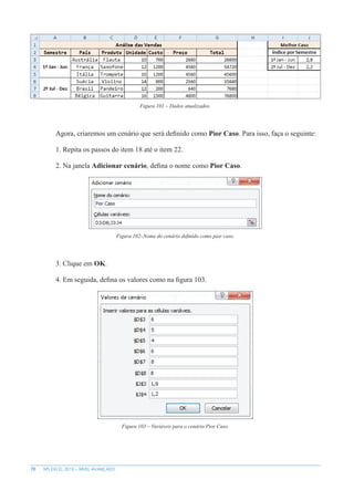 70 MS EXCEL 2010 – NÍVEL AVANÇADO
Figura 101 – Dados atualizados.
Agora, criaremos um cenário que será definido como Pior Caso. Para isso, faça o seguinte:
1. Repita os passos do item 18 até o item 22.
2. Na janela Adicionar cenário, defina o nome como Pior Caso.
Figura 102–Nome do cenário definido como pior caso.
3. Clique em OK.
4. Em seguida, defina os valores como na figura 103.
Figura 103 – Variáveis para o cenário Pior Caso.
 