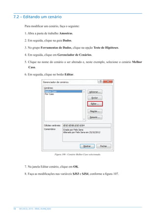 72 MS EXCEL 2010 – NÍVEL AVANÇADO
7.2 – Editando um cenário
Para modificar um cenário, faça o seguinte:
1. Abra a pasta de trabalho Amostras.
2. Em seguida, clique na guia Dados.
3. No grupo Ferramentas de Dados, clique na opção Teste de Hipóteses.
4. Em seguida, clique em Gerenciador de Cenários.
5. Clique no nome do cenário a ser alterado e, neste exemplo, selecione o cenário Melhor
Caso.
6. Em seguida, clique no botão Editar.
Figura 106 - Cenário Melhor Caso selecionado.
7. Na janela Editar cenário, clique em OK.
8. Faça as modificações nas variáveis $J$3 e $J$4, conforme a figura 107.
 