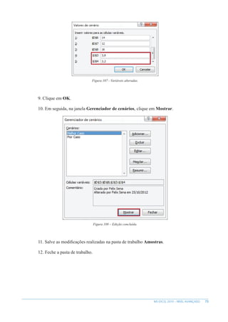 73
MS EXCEL 2010 – NÍVEL AVANÇADO
Figura 107 - Variáveis alteradas.
9. Clique em OK.
10. Em seguida, na janela Gerenciador de cenários, clique em Mostrar.
Figura 108 – Edição concluída.
11. Salve as modificações realizadas na pasta de trabalho Amostras.
12. Feche a pasta de trabalho.
 