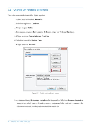 74 MS EXCEL 2010 – NÍVEL AVANÇADO
7.3 – Criando um relatório de cenário
Para criar um relatório de cenário, faça o seguinte:
1. Abra a pasta de trabalho Amostras.
2. Selecione a planilha Cenários.
3. Clique na guia Dados.
4. Em seguida, no grupo Ferramentas de Dados, clique em Teste de Hipóteses.
5. Clique na opção Gerenciador de Cenários.
6. Selecione o cenário Melhor Caso.
7. Clique no botão Resumir.
Figura 109 – Cenário selecionada para resumo.
8. A caixa de diálogo Resumo do cenário exibe duas opções. Selecione Resumo do cenário
para criar um relatório específicando os valores atuais das células variáveis e os valores das
células de resultado, que dependem das células variáveis.
 