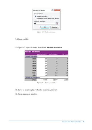 75
MS EXCEL 2010 – NÍVEL AVANÇADO
Figura 110 – Opções de resumo.
9. Clique em OK.
Na figura112, veja o exemplo do relatório Resumo do cenário.
Figura 111 – Resumo do cenário.
10. Salve as modificações realizadas na pasta Amostras.
11. Fecha a pasta de trabalho.
 