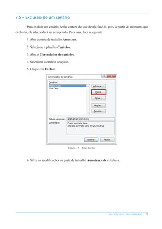 77
MS EXCEL 2010 – NÍVEL AVANÇADO
7.5 – Exclusão de um cenário
Para excluir um cenário, tenha certeza de que deseja fazê-lo, pois, a partir do momento que
excluí-lo, ele não poderá ser recuperado. Para isso, faça o seguinte:
1. Abra a pasta de trabalho Amostras.
2. Selecione a planilha Cenários.
3. Abra o Gerenciador de cenários.
4. Selecione o cenário desejado.
5. Clique em Excluir.
Figura 114 – Botão Excluir.
6. Salve as modificações na pasta de trabalho Amostras.xslx e feche-a.
 