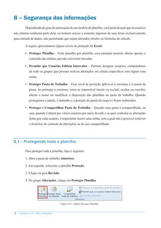 78 MS EXCEL 2010 – NÍVEL AVANÇADO
8 – Segurança das informações
Dependendodograudeautomaçãodeummodelodeplanilha,vocêpodedesejarqueosusuários
não alterem nenhuma parte dela, ou tenham acesso a somente algumas de suas áreas exclusivamente
para entrada de dados, não permitindo que sejam alterados rótulos ou fórmulas de cálculo.
A seguir, apresentamos alguns níveis de proteção do Excel:
• Proteger Planilha – Feita planilha por planilha, essa proteção permite alterar apenas o
conteúdo das células que não estiverem travadas.
• Permitir que Usuários Editem Intervalos – Permite designar usuários, computadores
da rede ou grupos que possam realizar alterações em células específicas sem digitar uma
senha.
• Proteger Pasta de Trabalho – Esse nível de proteção aplica-se à estrutura e à janela da
pasta. Ao proteger a estrutura, torna-se impossível inserir ou excluir, ocultar ou reexibir,
alterar o nome ou modificar a disposição das planilhas na pasta de trabalho. Quando
protegemos a janela, o tamanho e a posição da janela do arquivo ficam inalterados.
• Proteger e Compartilhar Pasta de Trabalho – Quando uma pasta é compartilhada, ou
seja, quando é aberta por vários usuários por meio da rede e se quer controlar as alterações
feitas por cada usuário, é importante inserir uma senha, sem a qual não é possível remover
o histórico do controle de alterações ou do uso compartilhado.
8.1 – Protegendo toda a planilha
Para proteger toda a planilha, faça o seguinte:
1. Abra a pasta de trabalho Amostras.
2. Em seguida, selecione a planilha Proteção.
3. Clique na guia Revisão.
4. No grupo Alterações, clique em Proteger Planilha.
Figura 115 - Opção Proteger Planilha.
 