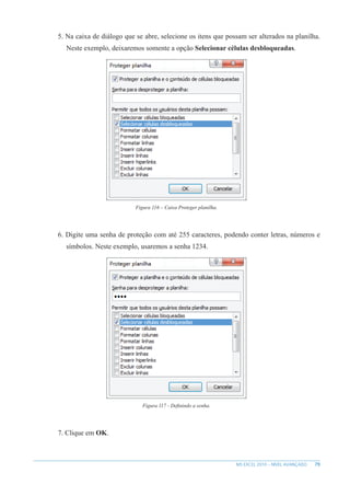 79
MS EXCEL 2010 – NÍVEL AVANÇADO
5. Na caixa de diálogo que se abre, selecione os itens que possam ser alterados na planilha.
Neste exemplo, deixaremos somente a opção Selecionar células desbloqueadas.
Figura 116 – Caixa Proteger planilha.
6. Digite uma senha de proteção com até 255 caracteres, podendo conter letras, números e
símbolos. Neste exemplo, usaremos a senha 1234.
Figura 117 - Definindo a senha.
7. Clique em OK.
 