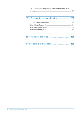 8 MS EXCEL 2010 – NÍVEL AVANÇADO
16.4 – Salvando uma pasta de trabalho habilitada para
macro.......................................................................................235
17 – Formulários personalizados........................ 236
17.1 – Criando formulário.......................................................238
Exercício de fixação 23............................................................251
Exercício de Fixação 24............................................................252
Exercício de fixação 25............................................................254
Encerramento do curso...................................... 255
Referências bibliográficas.................................. 255
 
