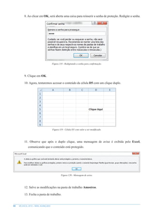 80 MS EXCEL 2010 – NÍVEL AVANÇADO
8. Ao clicar em OK, será aberta uma caixa para reinserir a senha de proteção. Redigite a senha.
Figura 118 - Redigitando a senha para confirmação.
9. Clique em OK.
10. Agora, tentaremos acessar o conteúdo da célula D5 com um clique duplo.
Figura 119 - Célula D5 com valor a ser modificado.
11. Observe que após o duplo clique, uma mensagem de aviso é exibida pelo Excel,
comunicando que o conteúdo está protegido.
Figura 120 - Mensagem de aviso.
12. Salve as modificações na pasta de trabalho Amostras.
13. Fecha a pasta de trabalho.
 