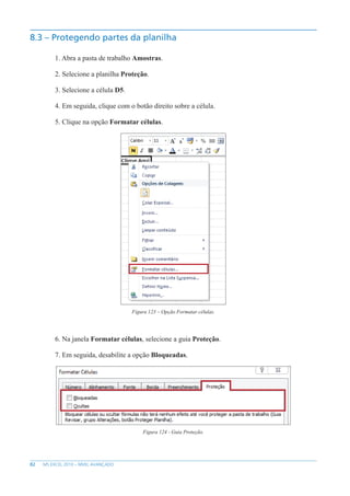 82 MS EXCEL 2010 – NÍVEL AVANÇADO
8.3 – Protegendo partes da planilha
1. Abra a pasta de trabalho Amostras.
2. Selecione a planilha Proteção.
3. Selecione a célula D5.
4. Em seguida, clique com o botão direito sobre a célula.
5. Clique na opção Formatar células.
Figura 123 – Opção Formatar células.
6. Na janela Formatar células, selecione a guia Proteção.
7. Em seguida, desabilite a opção Bloqueadas.
Figura 124 - Guia Proteção.
 