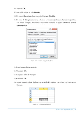 83
MS EXCEL 2010 – NÍVEL AVANÇADO
8. Clique em OK.
9. Em seguida, clique na guia Revisão.
10. No grupo Alterações, clique na opção Proteger Planilha.
11. Na caixa de diálogo que se abre, selecione os itens que podem ser alterados na planilha.
Em nosso exemplo, deixaremos selecionada somente a opção Selecionar células
desbloqueadas.
Figura 125 - Selecione as opções de edição.
12. Digite uma senha de proteção.
13. Clique em OK.
14. Redigite a senha de proteção.
15. Clique em OK.
16. Agora, com um clique duplo acesse a célula D5. Apenas esta célula está com acesso
liberado.
Figura 126 - Acessando a célula D5.
 