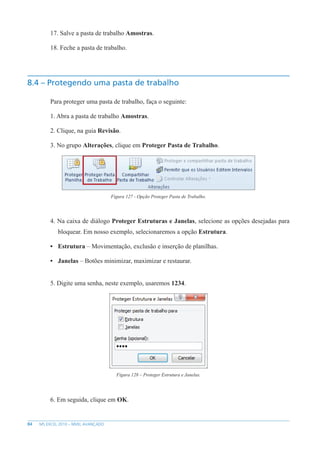 84 MS EXCEL 2010 – NÍVEL AVANÇADO
17. Salve a pasta de trabalho Amostras.
18. Feche a pasta de trabalho.
8.4 – Protegendo uma pasta de trabalho
Para proteger uma pasta de trabalho, faça o seguinte:
1. Abra a pasta de trabalho Amostras.
2. Clique, na guia Revisão.
3. No grupo Alterações, clique em Proteger Pasta de Trabalho.
Figura 127 - Opção Proteger Pasta de Trabalho.
4. Na caixa de diálogo Proteger Estruturas e Janelas, selecione as opções desejadas para
bloquear. Em nosso exemplo, selecionaremos a opção Estrutura.
• Estrutura – Movimentação, exclusão e inserção de planilhas.
• Janelas – Botões minimizar, maximizar e restaurar.
5. Digite uma senha, neste exemplo, usaremos 1234.
Figura 128 – Proteger Estrutura e Janelas.
6. Em seguida, clique em OK.
 
