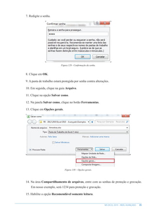 85
MS EXCEL 2010 – NÍVEL AVANÇADO
7. Redigite a senha.
Figura 129 - Confirmação da senha.
8. Clique em OK.
9. A pasta de trabalho estará protegida por senha contra alterações.
10. Em seguida, clique na guia Arquivo.
11. Clique na opção Salvar como.
12. Na janela Salvar como, clique no botão Ferramentas.
13. Clique em Opções gerais.
Figura 130 – Opções gerais.
14. Na área Compartilhamento de arquivos, entre com as senhas de proteção e gravação.
Em nosso exemplo, será 1234 para proteção e gravação.
15. Habilite a opção Recomendável somente leitura.
 
