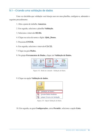 89
MS EXCEL 2010 – NÍVEL AVANÇADO
9.1 – Criando uma validação de dados
Uma vez decidida que validação você deseja usar em uma planilha, configure-a, adotando o
seguinte procedimento:
1. Abra a pasta de trabalho Amostras.
2. Em seguida, selecione a planilha Validação.
3. Selecione o intervalo H2:H4.
4. Clique na caixa de nome e digite: Qtde_Donos.
5. Pressione ENTER.
6. Em seguida, selecione o intervalo C2:C22.
7. Clique na guia Dados.
8. No grupo Ferramentas de Dados, clique em Validação de Dados.
Figura 132 - Botão de comando - Validação de Dados.
9. Clique na opção Validação de dados.
Figura 133 - Opção Validação de Dados.
10. Em seguida, na guia Configurações, caixa Permitir, selecione a opção Lista.
 