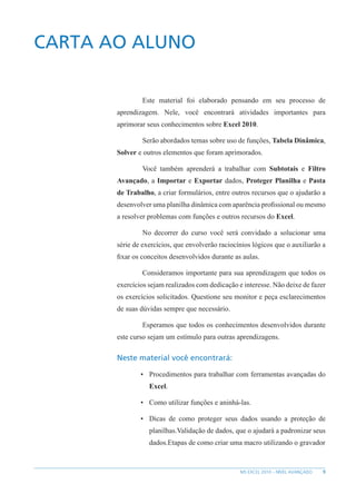 9
MS EXCEL 2010 – NÍVEL AVANÇADO
CARTA AO ALUNO
Este material foi elaborado pensando em seu processo de
aprendizagem. Nele, você encontrará atividades importantes para
aprimorar seus conhecimentos sobre Excel 2010.
Serão abordados temas sobre uso de funções, Tabela Dinâmica,
Solver e outros elementos que foram aprimorados.
Você também aprenderá a trabalhar com Subtotais e Filtro
Avançado, a Importar e Exportar dados, Proteger Planilha e Pasta
de Trabalho, a criar formulários, entre outros recursos que o ajudarão a
desenvolver uma planilha dinâmica com aparência profissional ou mesmo
a resolver problemas com funções e outros recursos do Excel.
No decorrer do curso você será convidado a solucionar uma
série de exercícios, que envolverão raciocínios lógicos que o auxiliarão a
fixar os conceitos desenvolvidos durante as aulas.
Consideramos importante para sua aprendizagem que todos os
exercícios sejam realizados com dedicação e interesse. Não deixe de fazer
os exercícios solicitados. Questione seu monitor e peça esclarecimentos
de suas dúvidas sempre que necessário.
Esperamos que todos os conhecimentos desenvolvidos durante
este curso sejam um estímulo para outras aprendizagens.
Neste material você encontrará:
• Procedimentos para trabalhar com ferramentas avançadas do
Excel.
• Como utilizar funções e aninhá-las.
• Dicas de como proteger seus dados usando a proteção de
planilhas.Validação de dados, que o ajudará a padronizar seus
dados.Etapas de como criar uma macro utilizando o gravador
 