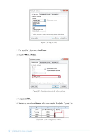 90 MS EXCEL 2010 – NÍVEL AVANÇADO
Figura 134 - Opção Lista.
11. Em seguida, clique na caixa Fonte.
12. Digite =Qtde_Donos.
Figura 135 - Definindo o intervalo de valores da lista.
13. Clique em OK.
14. Na tabela, na coluna Donos, selecione o valor desejado. Figura 136.
Figura 136 - Lista carregando os valores.
 