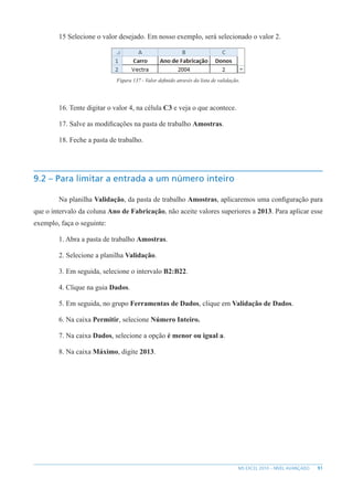 91
MS EXCEL 2010 – NÍVEL AVANÇADO
15 Selecione o valor desejado. Em nosso exemplo, será selecionado o valor 2.
Figura 137 - Valor definido através da lista de validação.
16. Tente digitar o valor 4, na célula C3 e veja o que acontece.
17. Salve as modificações na pasta de trabalho Amostras.
18. Feche a pasta de trabalho.
9.2 – Para limitar a entrada a um número inteiro
Na planilha Validação, da pasta de trabalho Amostras, aplicaremos uma configuração para
que o intervalo da coluna Ano de Fabricação, não aceite valores superiores a 2013. Para aplicar esse
exemplo, faça o seguinte:
1. Abra a pasta de trabalho Amostras.
2. Selecione a planilha Validação.
3. Em seguida, selecione o intervalo B2:B22.
4. Clique na guia Dados.
5. Em seguida, no grupo Ferramentas de Dados, clique em Validação de Dados.
6. Na caixa Permitir, selecione Número Inteiro.
7. Na caixa Dados, selecione a opção é menor ou igual a.
8. Na caixa Máximo, digite 2013.
 