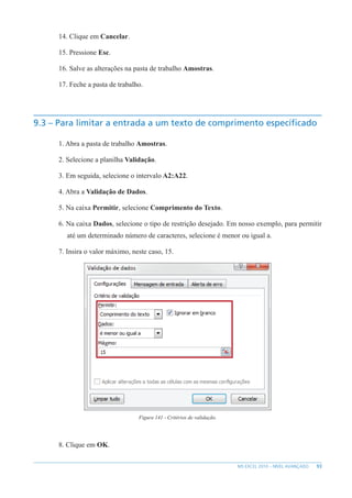 93
MS EXCEL 2010 – NÍVEL AVANÇADO
14. Clique em Cancelar.
15. Pressione Esc.
16. Salve as alterações na pasta de trabalho Amostras.
17. Feche a pasta de trabalho.
9.3 – Para limitar a entrada a um texto de comprimento específicado
1. Abra a pasta de trabalho Amostras.
2. Selecione a planilha Validação.
3. Em seguida, selecione o intervalo A2:A22.
4. Abra a Validação de Dados.
5. Na caixa Permitir, selecione Comprimento do Texto.
6. Na caixa Dados, selecione o tipo de restrição desejado. Em nosso exemplo, para permitir
até um determinado número de caracteres, selecione é menor ou igual a.
7. Insira o valor máximo, neste caso, 15.
Figura 141 - Critérios de validação.
8. Clique em OK.
 