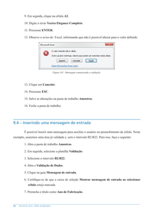 94 MS EXCEL 2010 – NÍVEL AVANÇADO
9. Em seguida, clique na célula A2.
10. Digite o texto Vectra Elegance Completo.
11. Pressione ENTER.
12. Observe o aviso do Excel, informando que não é possível alterar para o valor definido.
Figura 142 - Mensagem comunicando a validação.
13. Clique em Cancelar.
14. Pressione ESC.
15. Salve as alterações na pasta de trabalho Amostras.
16. Feche a pasta de trabalho.
9.4 – Inserindo uma mensagem de entrada
É possível inserir uma mensagem para auxiliar o usuário no preenchimento da célula. Neste
exemplo, usaremos uma área já validada e, será o intervalo B2:B22. Para isso, faça o seguinte:
1. Abra a pasta de trabalho Amostras.
2. Em seguida, selecione a planilha Validação.
3. Selecione o intervalo B2:B22.
4. Abra a Validação de Dados.
5. Clique na guia Mensagem de entrada.
6. Certifique-se de que a caixa de seleção Mostrar mensagem de entrada ao selecionar
célula esteja marcada.
7. Preencha o título como Ano de Fabricação.
 