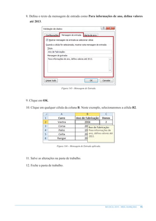 95
MS EXCEL 2010 – NÍVEL AVANÇADO
8. Defina o texto da mensagem de entrada como Para informações de ano, defina valores
até 2013.
Figura 143 - Mensagem de Entrada.
9. Clique em OK.
10. Clique em qualquer célula da coluna B. Neste exemplo, selecionaremos a célula B2.
Figura 144 – Mensagem de Entrada aplicada.
11. Salve as alterações na pasta de trabalho.
12. Feche a pasta de trabalho.
 