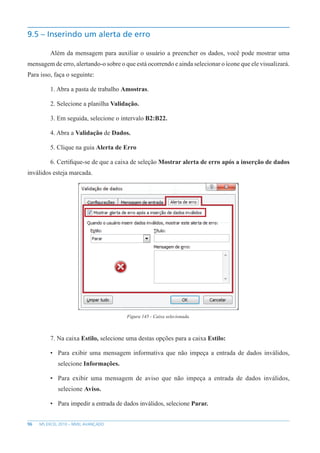 96 MS EXCEL 2010 – NÍVEL AVANÇADO
9.5 – Inserindo um alerta de erro
Além da mensagem para auxiliar o usuário a preencher os dados, você pode mostrar uma
mensagem de erro, alertando-o sobre o que está ocorrendo e ainda selecionar o ícone que ele visualizará.
Para isso, faça o seguinte:
1. Abra a pasta de trabalho Amostras.
2. Selecione a planilha Validação.
3. Em seguida, selecione o intervalo B2:B22.
4. Abra a Validação de Dados.
5. Clique na guia Alerta de Erro
6. Certifique-se de que a caixa de seleção Mostrar alerta de erro após a inserção de dados
inválidos esteja marcada.
Figura 145 - Caixa selecionada.
7. Na caixa Estilo, selecione uma destas opções para a caixa Estilo:
• Para exibir uma mensagem informativa que não impeça a entrada de dados inválidos,
selecione Informações.
• Para exibir uma mensagem de aviso que não impeça a entrada de dados inválidos,
selecione Aviso.
• Para impedir a entrada de dados inválidos, selecione Parar.
 