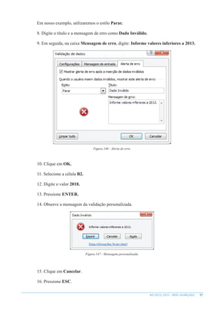 97
MS EXCEL 2010 – NÍVEL AVANÇADO
Em nosso exemplo, utilizaremos o estilo Parar.
8. Digite o título e a mensagem de erro como Dado Inválido.
9. Em seguida, na caixa Mensagem de erro, digite: Informe valores inferiores a 2013.
Figura 146 - Alerta de erro.
10. Clique em OK.
11. Selecione a célula B2.
12. Digite o valor 2018.
13. Pressione ENTER.
14. Observe a mensagem da validação personalizada.
Figura 147 - Mensagem personalizada.
15. Clique em Cancelar.
16. Pressione ESC.
 