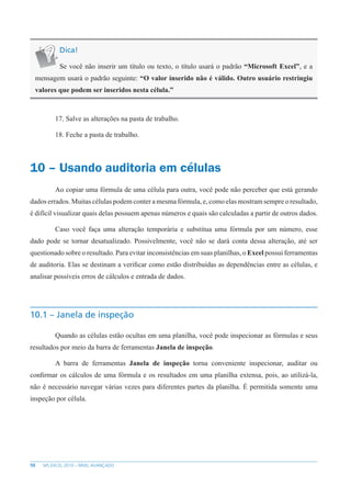 98 MS EXCEL 2010 – NÍVEL AVANÇADO
Dica!
Se você não inserir um título ou texto, o título usará o padrão “Microsoft Excel”, e a
mensagem usará o padrão seguinte: “O valor inserido não é válido. Outro usuário restringiu
valores que podem ser inseridos nesta célula.”
17. Salve as alterações na pasta de trabalho.
18. Feche a pasta de trabalho.
10 – Usando auditoria em células
Ao copiar uma fórmula de uma célula para outra, você pode não perceber que está gerando
dados errados. Muitas células podem conter a mesma fórmula, e, como elas mostram sempre o resultado,
é difícil visualizar quais delas possuem apenas números e quais são calculadas a partir de outros dados.
Caso você faça uma alteração temporária e substitua uma fórmula por um número, esse
dado pode se tornar desatualizado. Possivelmente, você não se dará conta dessa alteração, até ser
questionado sobre o resultado. Para evitar inconsistências em suas planilhas, o Excel possui ferramentas
de auditoria. Elas se destinam a verificar como estão distribuídas as dependências entre as células, e
analisar possíveis erros de cálculos e entrada de dados.
10.1 – Janela de inspeção
Quando as células estão ocultas em uma planilha, você pode inspecionar as fórmulas e seus
resultados por meio da barra de ferramentas Janela de inspeção.
A barra de ferramentas Janela de inspeção torna conveniente inspecionar, auditar ou
confirmar os cálculos de uma fórmula e os resultados em uma planilha extensa, pois, ao utilizá-la,
não é necessário navegar várias vezes para diferentes partes da planilha. É permitida somente uma
inspeção por célula.
 