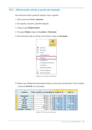 99
MS EXCEL 2010 – NÍVEL AVANÇADO
10.2 – Adicionando células à janela de inspeção
Para adicionar célula a janela de inspeção, faça o seguinte:
1. Abra a pasta de trabalho Amostras.
2. Em seguida, selecione a planilha Inspeção.
3. Clique na guia Página Inicial.
4. No grupo Edição, clique em Localizar e Selecionar.
5. Para selecionar todas as células com fórmulas, clique em Fórmulas.
Figura 148 - Localizar e Selecionar.
6. Observe que o Excel automaticamente localiza os intervalos com fórmulas. Neste exemplo,
o intervalo D3:E10, foi selecionado.
Figura 149 - Intervalo selecionado.
 