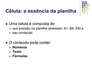 Célula: a essência da planilha

   Uma célula é composta de:
       sua posição na planilha (exemplo: A1, B4, E8) e
       seu conteúdo


   O conteúdo pode conter:
       Números
       Texto
       Fórmulas
 