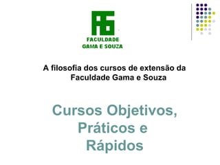A filosofia dos cursos de extensão da
        Faculdade Gama e Souza



  Cursos Objetivos,
     Práticos e
      Rápidos
 
