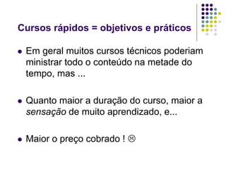 Cursos rápidos = objetivos e práticos

   Em geral muitos cursos técnicos poderiam
    ministrar todo o conteúdo na metade do
    tempo, mas ...

   Quanto maior a duração do curso, maior a
    sensação de muito aprendizado, e...

   Maior o preço cobrado ! 
 
