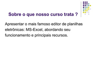 Sobre o que nosso curso trata ?

Apresentar o mais famoso editor de planilhas
eletrônicas: MS-Excel, abordando seu
funcionamento e principais recursos.
 