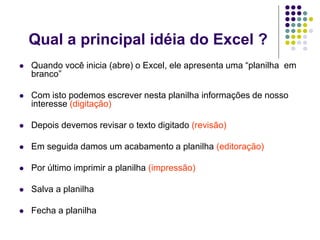 Qual a principal idéia do Excel ?
   Quando você inicia (abre) o Excel, ele apresenta uma “planilha em
    branco”

   Com isto podemos escrever nesta planilha informações de nosso
    interesse (digitação)

   Depois devemos revisar o texto digitado (revisão)

   Em seguida damos um acabamento a planilha (editoração)

   Por último imprimir a planilha (impressão)

   Salva a planilha

   Fecha a planilha
 