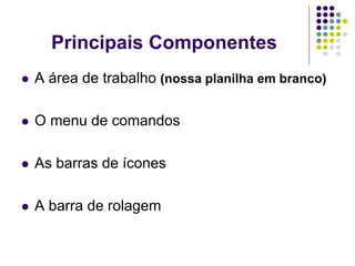 Principais Componentes
   A área de trabalho (nossa planilha em branco)

   O menu de comandos

   As barras de ícones

   A barra de rolagem
 