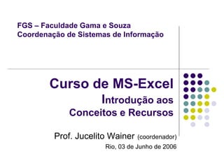 FGS – Faculdade Gama e Souza
Coordenação de Sistemas de Informação




        Curso de MS-Excel
                     Introdução aos
             Conceitos e Recursos

         Prof. Jucelito Wainer   (coordenador)
                      Rio, 03 de Junho de 2006
 