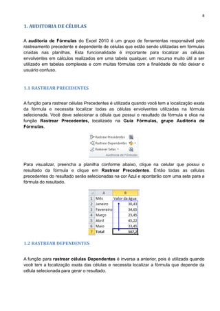 8
1. AUDITORIA DE CÉLULAS
A auditoria de Fórmulas do Excel 2010 é um grupo de ferramentas responsável pelo
rastreamento precedente e dependente de células que estão sendo utilizadas em fórmulas
criadas nas planilhas. Esta funcionalidade é importante para localizar as células
envolventes em cálculos realizados em uma tabela qualquer, um recurso muito útil a ser
utilizado em tabelas complexas e com muitas fórmulas com a finalidade de não deixar o
usuário confuso.
1.1 RASTREAR PRECEDENTES
A função para rastrear células Precedentes é utilizada quando você tem a localização exata
da fórmula e necessita localizar todas as células envolventes utilizadas na fórmula
selecionada. Você deve selecionar a célula que possui o resultado da fórmula e clica na
função Rastrear Precedentes, localizado na Guia Fórmulas, grupo Auditoria de
Fórmulas.
Para visualizar, preencha a planilha conforme abaixo, clique na celular que possui o
resultado da fórmula e clique em Rastrear Precedentes. Então todas as células
precedentes do resultado serão selecionadas na cor Azul e apontarão com uma seta para a
fórmula do resultado.
1.2 RASTREAR DEPENDENTES
A função para rastrear células Dependentes é inversa a anterior, pois é utilizada quando
você tem a localização exata das células e necessita localizar a fórmula que depende da
célula selecionada para gerar o resultado.
 