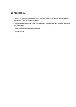 10. REFERÊNCIA
• Livro Crie Planilhas Inteligentes com o Microsoft office Excel, Renato Haddad & Paulo
Haddad, Ed. Érica, 5ª edição, São Paulo
• Aprenda Excel Sem fazer Esforço, Luiz Matos & Daniel Aurélio, Ed. Universo dos Livros
Ltda, São Paulo
• Livro Administrando empresa com excel
• Site Microsoft
 