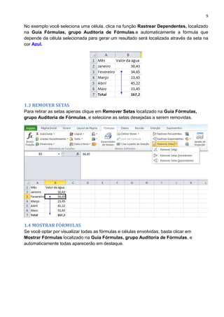 9
No exemplo você seleciona uma célula, clica na função Rastrear Dependentes, localizado
na Guia Fórmulas, grupo Auditoria de Fórmulas.e automaticamente a fórmula que
depende da célula selecionada para gerar um resultado será localizada através da seta na
cor Azul.
1.3 REMOVER SETAS
Para retirar as setas apenas clique em Remover Setas localizado na Guia Fórmulas,
grupo Auditoria de Fórmulas, e selecione as setas desejadas a serem removidas.
1.4 MOSTRAR FÓRMULAS
Se você optar por visualizar todas as fórmulas e células envolvidas, basta clicar em
Mostrar Fórmulas localizado na Guia Fórmulas, grupo Auditoria de Fórmulas, e
automaticamente todas aparecerão em destaque.
 
