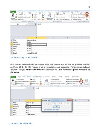 10
1.5 VERIFICAÇÃO DE ERROS
Esta função é responsável por buscar erros nas tabelas. Útil ao final de qualquer trabalho
no Excel 2010. Se não houver erros a mensagem será mostrada. Para executa-la basta
acionar a função Verificação de Erros, localizado na Guia Fórmulas, grupo Auditoria de
Fórmulas.
1.6 AVALIAR FÓRMULA
 