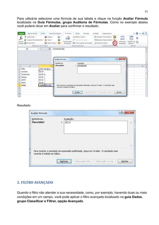 11
Para utilizá-la selecione uma fórmula de sua tabela e clique na função Avaliar Fórmula
localizada na Guia Fórmulas, grupo Auditoria de Fórmulas. Como no exemplo abaixo
você poderá clicar em Avaliar para confirmar o resultado.
olv
Resultado:
2. FILTRO AVANÇADO
Quando o filtro não atender a sua necessidade, como, por exemplo, havendo duas ou mais
condições em um campo, você pode aplicar o filtro avançado localizado na guia Dados,
grupo Classificar e Filtrar, opção Avançado.
 