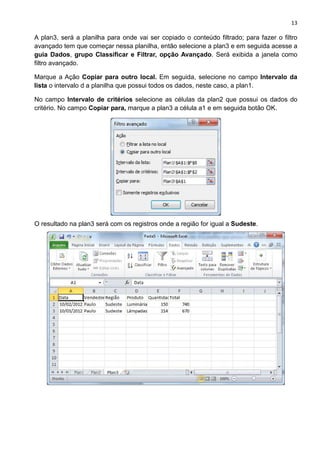 13
A plan3, será a planilha para onde vai ser copiado o conteúdo filtrado; para fazer o filtro
avançado tem que começar nessa planilha, então selecione a plan3 e em seguida acesse a
guia Dados, grupo Classificar e Filtrar, opção Avançado. Será exibida a janela como
filtro avançado.
Marque a Ação Copiar para outro local. Em seguida, selecione no campo Intervalo da
lista o intervalo d a planilha que possui todos os dados, neste caso, a plan1.
No campo Intervalo de critérios selecione as células da plan2 que possui os dados do
critério. No campo Copiar para, marque a plan3 a célula a1 e em seguida botão OK.
O resultado na plan3 será com os registros onde a região for igual a Sudeste.
 