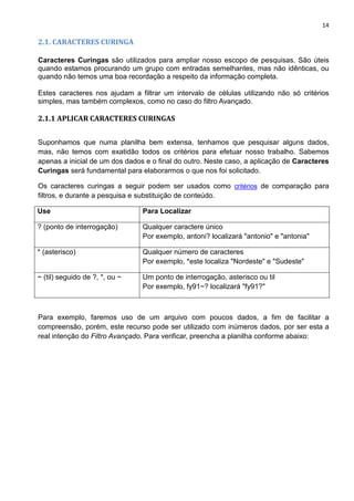 14
2.1. CARACTERES CURINGA
Caracteres Curingas são utilizados para ampliar nosso escopo de pesquisas. São úteis
quando estamos procurando um grupo com entradas semelhantes, mas não idênticas, ou
quando não temos uma boa recordação a respeito da informação completa.
Estes caracteres nos ajudam a filtrar um intervalo de células utilizando não só critérios
simples, mas também complexos, como no caso do filtro Avançado.
2.1.1 APLICAR CARACTERES CURINGAS
Suponhamos que numa planilha bem extensa, tenhamos que pesquisar alguns dados,
mas, não temos com exatidão todos os critérios para efetuar nosso trabalho. Sabemos
apenas a inicial de um dos dados e o final do outro. Neste caso, a aplicação de Caracteres
Curingas será fundamental para elaborarmos o que nos foi solicitado.
Os caracteres curingas a seguir podem ser usados como critérios de comparação para
filtros, e durante a pesquisa e substituição de conteúdo.
Use Para Localizar
? (ponto de interrogação) Qualquer caractere único
Por exemplo, antoni? localizará "antonio" e "antonia"
* (asterisco) Qualquer número de caracteres
Por exemplo, *este localiza "Nordeste" e "Sudeste"
~ (til) seguido de ?, *, ou ~ Um ponto de interrogação, asterisco ou til
Por exemplo, fy91~? localizará "fy91?"
Para exemplo, faremos uso de um arquivo com poucos dados, a fim de facilitar a
compreensão, porém, este recurso pode ser utilizado com inúmeros dados, por ser esta a
real intenção do Filtro Avançado. Para verificar, preencha a planilha conforme abaixo:
 