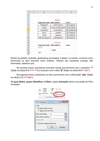 15
Dentro da planilha mostrada, gostaríamos de localizar 3 dados, no entanto, só temos como
ferramenta os itens descritos como Critérios. “Através dos caracteres curingas nele
informados, sabemos que:
Na primeira coluna, precisamos encontrar nomes que terminem com o caractere “?"
(Digite na célula B14 ="=*~?") e comecem com a letra "B" (Digite na célula B16 ="=b*").
Na segunda coluna, acharemos um item que termine com a informação "ado" (Digite
na célula C15 ="=*ado").
Na guia Dados, grupo Classificar e Filtrar, opção Avançado abrirá uma janela de Filtro
Avançado.
 