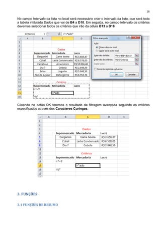 16
No campo Intervalo da lista no local será necessário criar o intervalo da lista, que será toda
a tabela intitulada Dados que vai de B4 a D10. Em seguida, no campo Intervalo de critérios
devemos selecionar todos os critérios que irão da célula B13 a D16
Clicando no botão OK teremos o resultado da filtragem avançada seguindo os critérios
especificados através dos Caracteres Curingas:
3. FUNÇÕES
3.1 FUNÇÕES DE RESUMO
 