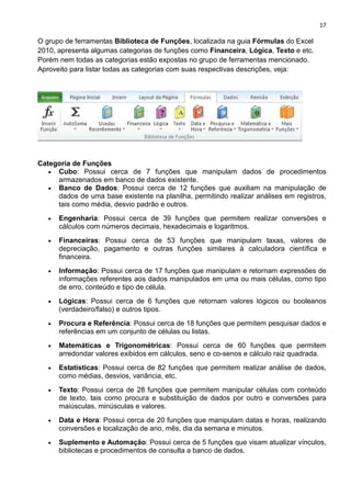 17
O grupo de ferramentas Biblioteca de Funções, localizada na guia Fórmulas do Excel
2010, apresenta algumas categorias de funções como Financeira, Lógica, Texto e etc.
Porém nem todas as categorias estão expostas no grupo de ferramentas mencionado.
Aproveito para listar todas as categorias com suas respectivas descrições, veja:
Categoria de Funções
• Cubo: Possui cerca de 7 funções que manipulam dados de procedimentos
armazenados em banco de dados existente.
• Banco de Dados: Possui cerca de 12 funções que auxiliam na manipulação de
dados de uma base existente na planilha, permitindo realizar análises em registros,
tais como média, desvio padrão e outros.
• Engenharia: Possui cerca de 39 funções que permitem realizar conversões e
cálculos com números decimais, hexadecimais e logaritmos.
• Financeiras: Possui cerca de 53 funções que manipulam taxas, valores de
depreciação, pagamento e outras funções similares à calculadora científica e
financeira.
• Informação: Possui cerca de 17 funções que manipulam e retornam expressões de
informações referentes aos dados manipulados em uma ou mais células, como tipo
de erro, conteúdo e tipo de célula.
• Lógicas: Possui cerca de 6 funções que retornam valores lógicos ou booleanos
(verdadeiro/falso) e outros tipos.
• Procura e Referência: Possui cerca de 18 funções que permitem pesquisar dados e
referências em um conjunto de células ou listas.
• Matemáticas e Trigonométricas: Possui cerca de 60 funções que permitem
arredondar valores exibidos em cálculos, seno e co-senos e cálculo raiz quadrada.
• Estatísticas: Possui cerca de 82 funções que permitem realizar análise de dados,
como médias, desvios, variância, etc.
• Texto: Possui cerca de 28 funções que permitem manipular células com conteúdo
de texto, tais como procura e substituição de dados por outro e conversões para
maiúsculas, minúsculas e valores.
• Data e Hora: Possui cerca de 20 funções que manipulam datas e horas, realizando
conversões e localização de ano, mês, dia da semana e minutos.
• Suplemento e Automação: Possui cerca de 5 funções que visam atualizar vínculos,
bibliotecas e procedimentos de consulta a banco de dados.
 