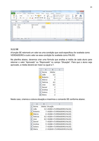 19
3.2.2 SE
A função SE retornará um valor se uma condição que você especificou for avaliada como
VERDADEIRO e outro valor se essa condição for avaliada como FALSO.
Na planilha abaixo, devemos criar uma fórmula que analise a média de cada aluno para
retornar o valor “Aprovado” ou “Reprovado” no campo “Situação”. Para que o aluno seja
aprovado, a média deverá ser maior ou igual a 7.
Neste caso, criamos a coluna situação e inserimos o comando SE conforme abaixo:
 