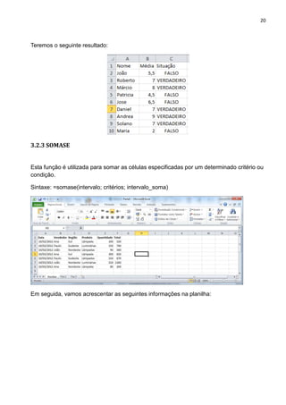 20
Teremos o seguinte resultado:
3.2.3 SOMASE
Esta função é utilizada para somar as células especificadas por um determinado critério ou
condição.
Sintaxe: =somase(intervalo; critérios; intervalo_soma)
Em seguida, vamos acrescentar as seguintes informações na planilha:
 