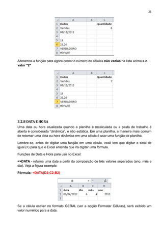 25
Alteramos a função para agora contar o número de células não vazias na lista acima e o
valor "2"
3.2.8 DATA E HORA
Uma data ou hora atualizada quando a planilha é recalculada ou a pasta de trabalho é
aberta é considerada “dinâmica”, e não estática. Em uma planilha, a maneira mais comum
de retornar uma data ou hora dinâmica em uma célula é usar uma função de planilha.
Lembre-se, antes de digitar uma função em uma célula, você tem que digitar o sinal de
igual (=) para que o Excel entenda que irá digitar uma fórmula.
Funções de Data e Hora para uso no Excel:
=>DATA - retorna uma data a partir da composição de três valores separados (ano, mês e
dia). Veja a figura exemplo:
Fórmula: =DATA(D2;C2;B2)
Se a célula estiver no formato GERAL (ver a opção Formatar Células), será exibido um
valor numérico para a data.
 