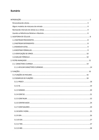 Sumário
INTRODUÇÃO ..................................................................................................................................................... 3
Personalizando células.............................................................................................................................. 3
Alguns modelos de máscaras de entrada: ................................................................................................ 4
Nomeando intervalo de células ou a célula.............................................................................................. 4
Usando as Referências Relativa e Absoluta............................................................................................... 6
1. AUDITORIA DE CÉLULAS................................................................................................................................. 8
1.1 RASTREAR PRECEDENTES.................................................................................................................... 8
1.2 RASTREAR DEPENDENTES ................................................................................................................... 8
1.3 REMOVER SETAS.................................................................................................................................. 9
1.4 MOSTRAR FÓRMULAS......................................................................................................................... 9
1.5 VERIFICAÇÃO DE ERROS....................................................................................................................10
1.6 AVALIAR FÓRMULA ...........................................................................................................................10
2. FILTRO AVANÇADO....................................................................................................................................... 11
2.1. CARACTERES CURINGA ....................................................................................................................14
2.1.1 APLICAR CARACTERES CURINGAS......................................................................................................14
3. FUNÇÕES...................................................................................................................................................... 16
3.1 FUNÇÕES DE RESUMO ......................................................................................................................16
3.2 EXEMPLOS DE FUNÇÕES ...................................................................................................................18
3.2.1 PROCV ................................................................................................................................................18
3.2.2 SE........................................................................................................................................................19
3.2.3 SOMASE..............................................................................................................................................20
3.2.4 CONT.SE..............................................................................................................................................21
3.2.5 CONT.NUM.........................................................................................................................................22
3.2.6 CONTAR.VAZIO ...................................................................................................................................24
3.2.7 CONT.VALORES ...................................................................................................................................24
3.2.8 DATA E HORA......................................................................................................................................25
3.2.9 SEN.....................................................................................................................................................26
3.2.10 COS...................................................................................................................................................27
3.2.11 TAN...................................................................................................................................................27
3.2.12 ABS...................................................................................................................................................28
 
