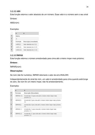 28
3.2.12 ABS
Esta função retorna o valor absoluto de um número. Esse valor é o número sem o seu sinal
Sintaxe:
ABS(núm)
Exemplos:
3.2.13 ÍMPAR
Esta função retorna o número arredondado para cima até o inteiro ímpar mais próximo.
Sintaxe:
ÍMPAR(núm)
Observações:
Se núm não for numérico, ÍMPAR retornará o valor de erro #VALOR!.
Independentemente do sinal de núm, um valor é arredondado para cima quando está longe
do zero. Se núm for um inteiro ímpar, não há arredondamento.
Exemplos:
 