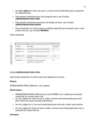 30
• Se núm_dígitos for menor do que 0, o número será arredondado para a esquerda
da vírgula decimal.
• Para sempre arredondar para cima (longe de zero), use a função
ARREDONDAR.PARA.CIMA.
• Para sempre arredondar para baixo (na direção de zero), use a função
ARREDONDAR.PARA.BAIXO.
• Para arredondar um número para um múltiplo específico (por exemplo, para o mais
próximo de 0,5), use a função MARRED.
Outros exemplos:
3.2.16 ARREDONDAR PARA CIMA
Esta função arredonda um número para cima afastando-o de zero.
Sintaxe
ARREDONDAR.PARA.CIMA(núm, núm_dígitos)
Observações:
• ARREDONDAR.PARA.CIMA funciona como ARRED, com a diferença de sempre
arredondar um número para cima.
• Se núm_dígitos for maior do que 0, então o número será arredondado para cima
pelo número de casas decimais especificado.
• Se núm_dígitos for 0, núm será arredondado para cima até o inteiro mais próximo.
• Se núm_dígitos for menor do que 0, então o número será arredondado para cima à
esquerda da vírgula decimal.
Exemplos:
 