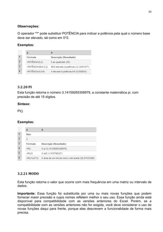 33
Observações:
O operador "^" pode substituir POTÊNCIA para indicar a potência pela qual o número base
deve ser elevado, tal como em 5^2.
Exemplos:
3.2.20 PI
Esta função retorna o número 3,14159265358979, a constante matemática pi, com
precisão de até 15 dígitos.
Sintaxe:
PI()
Exemplos:
3.2.21 MODO
Esta função retorna o valor que ocorre com mais frequência em uma matriz ou intervalo de
dados.
Importante: Essa função foi substituída por uma ou mais novas funções que podem
fornecer maior precisão e cujos nomes refletem melhor o seu uso. Essa função ainda está
disponível para compatibilidade com as versões anteriores do Excel. Porém, se a
compatibilidade com as versões anteriores não for exigida, você deve considerar o uso de
novas funções daqui para frente, porque elas descrevem a funcionalidade de forma mais
precisa.
 