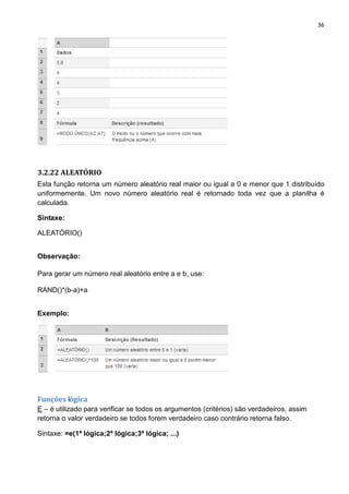36
3.2.22 ALEATÓRIO
Esta função retorna um número aleatório real maior ou igual a 0 e menor que 1 distribuído
uniformemente. Um novo número aleatório real é retornado toda vez que a planilha é
calculada.
Sintaxe:
ALEATÓRIO()
Observação:
Para gerar um número real aleatório entre a e b, use:
RAND()*(b-a)+a
Exemplo:
Funções lógica
E – é utilizado para verificar se todos os argumentos (critérios) são verdadeiros, assim
retorna o valor verdadeiro se todos forem verdadeiro caso contrário retorna falso.
Sintaxe: =e(1ª lógica;2ª lógica;3ª lógica; ...)
 